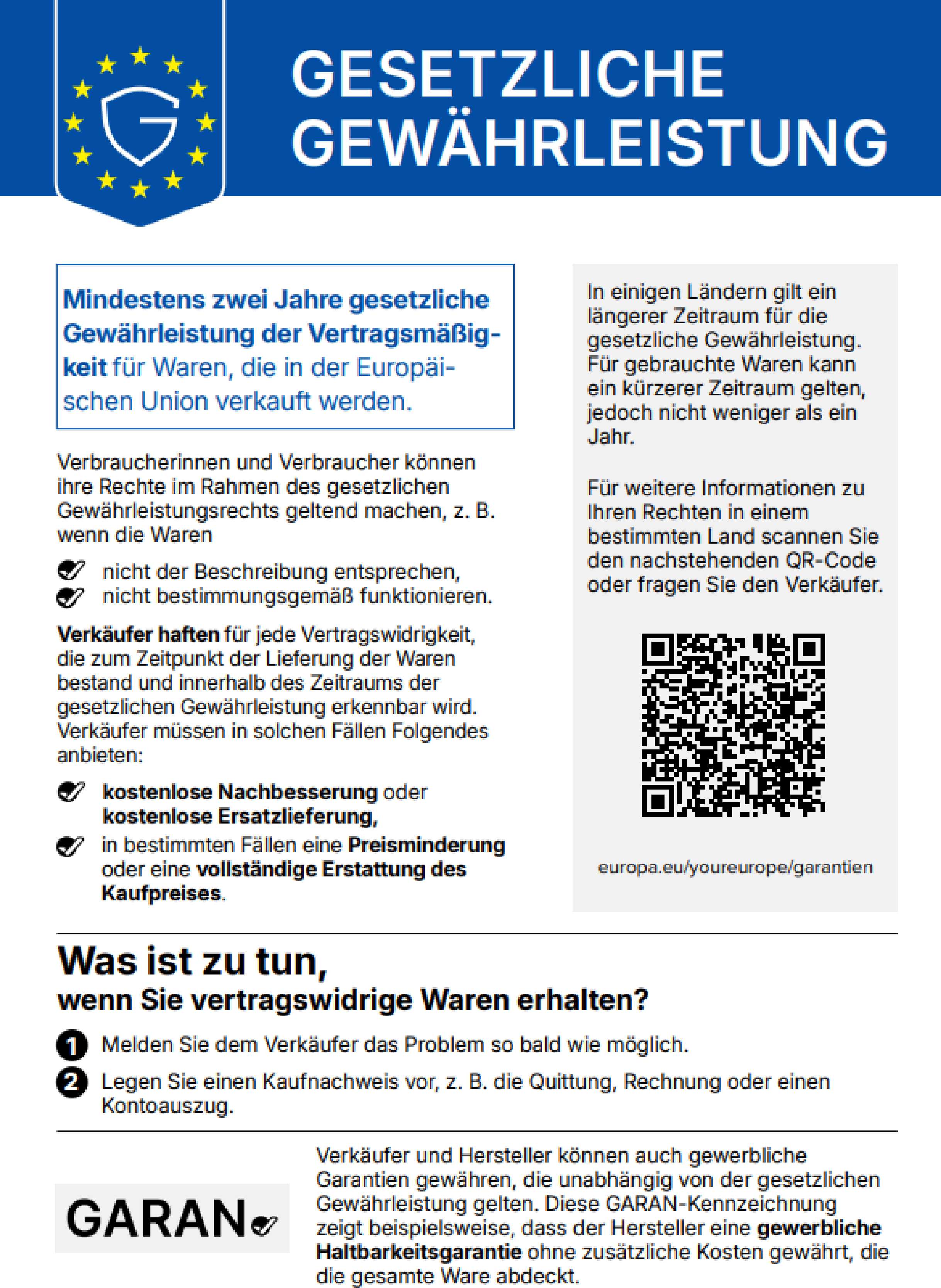 Gesetzliche Gewährleistung. Mindestens zwei Jahre gesetzliche Gewährleistung der Vertragsmäßigkeit für Waren, die in der Europäischen Union verkauft werden. Verbraucherinnen und Verbraucher können ihre Rechte im Rahmen des gesetzlichen Gewährleistungsrechts geltend machen, z. B. wenn die Waren nicht der Beschreibung entsprechen, nicht bestimmungsgemäß funktionieren. Verkäufer haften für jede Vertragswidrigkeit, die zum Zeitpunkt der Lieferung der Waren bestand und innerhalb des Zeitraums der gesetzlichen Gewährleistung erkennbar wird. Verkäufer müssen in solchen Fällen Folgendes anbieten: kostenlose Nachbesserung oder kostenlose Ersatzlieferung, in bestimmten Fällen eine Preisminderung oder eine vollständige Erstattung des Kaufpreises. In einigen Ländern gilt ein längerer Zeitraum für die gesetzliche Gewährleistung. Für gebrauchte Waren kann ein kürzerer Zeitraum gelten, jedoch nicht weniger als ein Jahr. Für weitere Informationen zu Ihren Rechten in einem bestimmten Land scannen Sie den nachstehenden QR-Code oder fragen Sie den Verkäufer: europa.eu/youreurope/garantien. Was ist zu tun, wenn Sie vertragswidrige Waren erhalten? 1. Melden Sie dem Verkäufer das Problem so bald wie möglich. 2. Legen Sie einen Kaufnachweis vor, z. B. die Quittung, Rechnung oder einen Kontoauszug. Verkäufer und Hersteller können auch gewerbliche Garantien gewähren, die unabhängig von der gesetzlichen Gewährleistung gelten. Diese GARAN-Kennzeichnung zeigt beispielsweise, dass der Hersteller eine gewerbliche Haltbarkeitsgarantie ohne zusätzliche Kosten gewährt, die die gesamte Ware abdeckt.